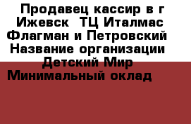 Продавец-кассир в г.Ижевск  ТЦ Италмас, Флагман и Петровский › Название организации ­ Детский Мир › Минимальный оклад ­ 18 000 › Возраст от ­ 18 - Удмуртская респ., Ижевск г. Работа » Вакансии   